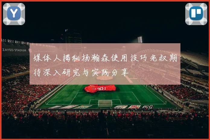 媒体人揭秘杨瀚森使用技巧老叔期待深入研究与实践分享
